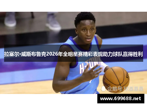 拉塞尔·威斯布鲁克2026年全明星赛精彩表现助力球队赢得胜利