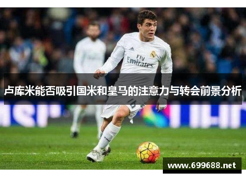 卢库米能否吸引国米和皇马的注意力与转会前景分析