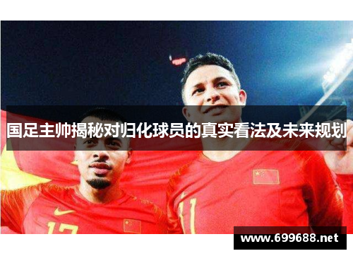 国足主帅揭秘对归化球员的真实看法及未来规划